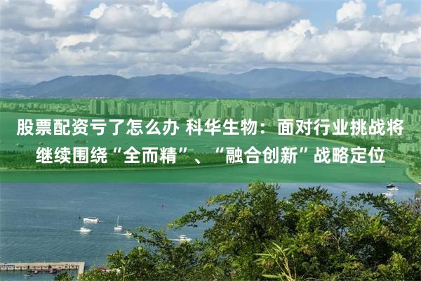 股票配资亏了怎么办 科华生物：面对行业挑战将继续围绕“全而精”、“融合创新”战略定位