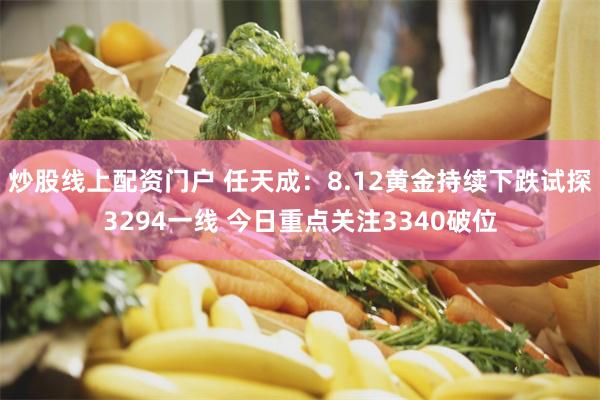 炒股线上配资门户 任天成：8.12黄金持续下跌试探3294一线 今日重点关注3340破位
