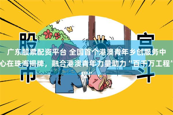 广东股票配资平台 全国首个港澳青年乡创服务中心在珠海揭牌，融合港澳青年力量助力“百千万工程”