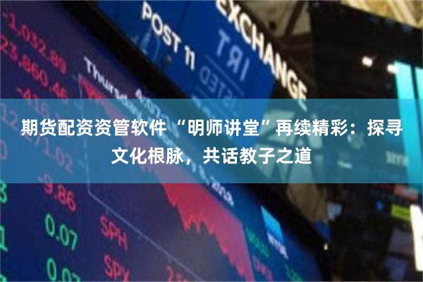 期货配资资管软件 “明师讲堂”再续精彩：探寻文化根脉，共话教子之道