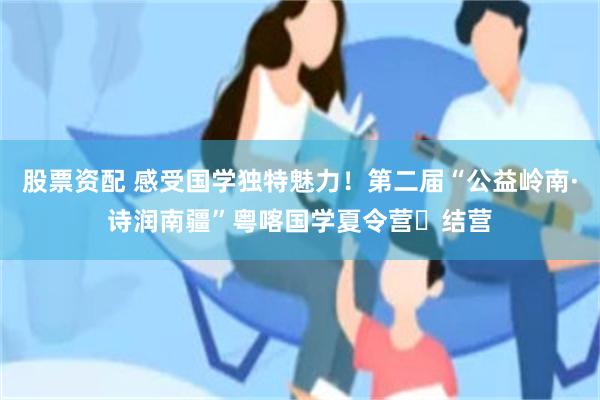股票资配 感受国学独特魅力！第二届“公益岭南·诗润南疆”粤喀国学夏令营‌结营