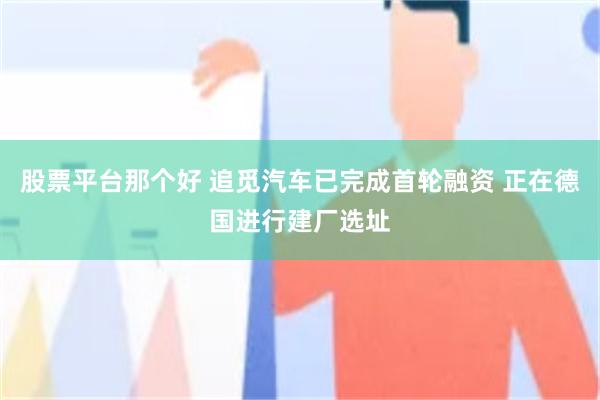 股票平台那个好 追觅汽车已完成首轮融资 正在德国进行建厂选址