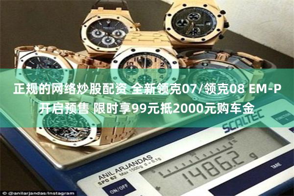 正规的网络炒股配资 全新领克07/领克08 EM-P开启预售 限时享99元抵2000元购车金