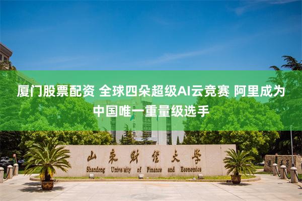 厦门股票配资 全球四朵超级AI云竞赛 阿里成为中国唯一重量级选手