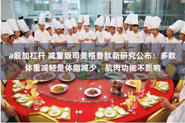 a股加杠杆 减重版司美格鲁肽新研究公布:多数体重减轻是体脂减少,肌肉功能不影响