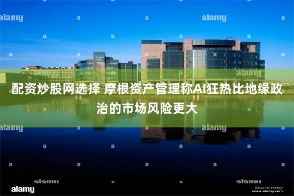 配资炒股网选择 摩根资产管理称AI狂热比地缘政治的市场风险更大