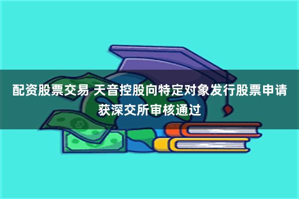 配资股票交易 天音控股向特定对象发行股票申请获深交所审核通过