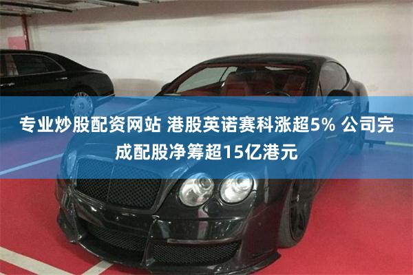 专业炒股配资网站 港股英诺赛科涨超5% 公司完成配股净筹超15亿港元