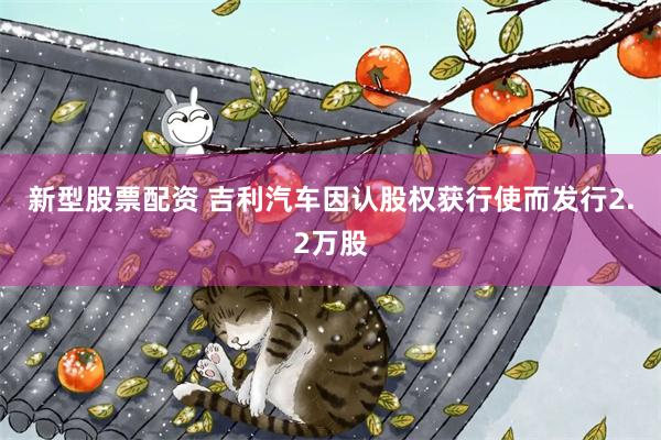 新型股票配资 吉利汽车因认股权获行使而发行2.2万股