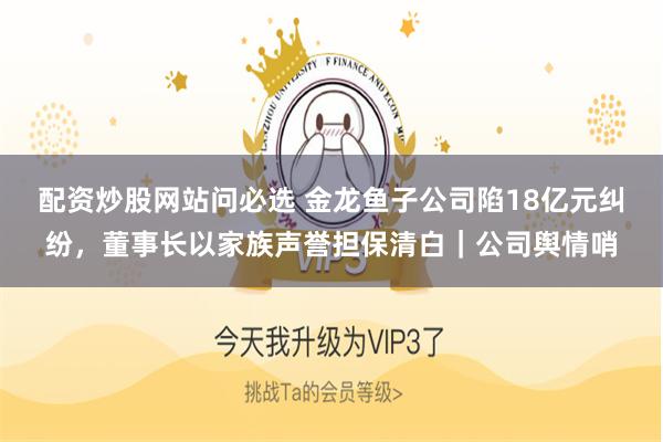 配资炒股网站问必选 金龙鱼子公司陷18亿元纠纷，董事长以家族声誉担保清白｜公司舆情哨