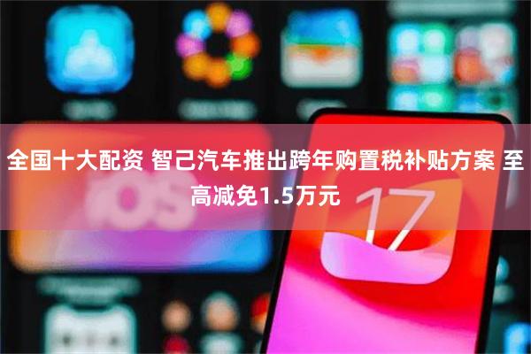 全国十大配资 智己汽车推出跨年购置税补贴方案 至高减免1.5万元