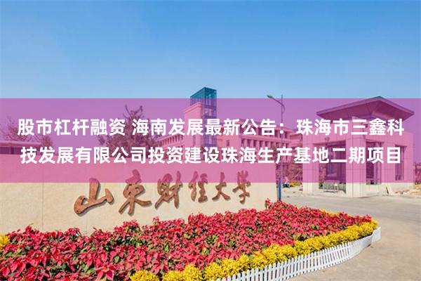 股市杠杆融资 海南发展最新公告：珠海市三鑫科技发展有限公司投资建设珠海生产基地二期项目