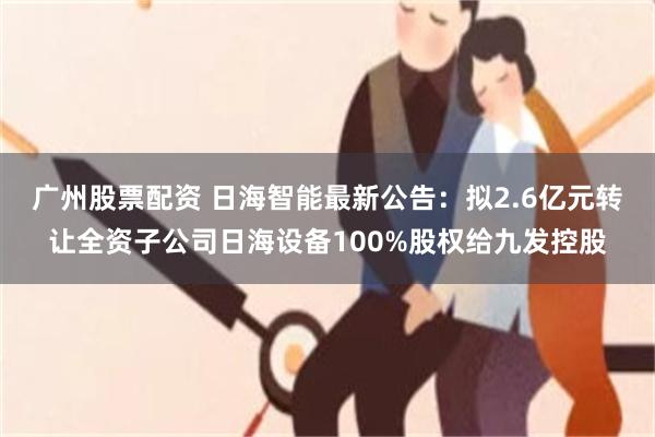 广州股票配资 日海智能最新公告：拟2.6亿元转让全资子公司日海设备100%股权给九发控股