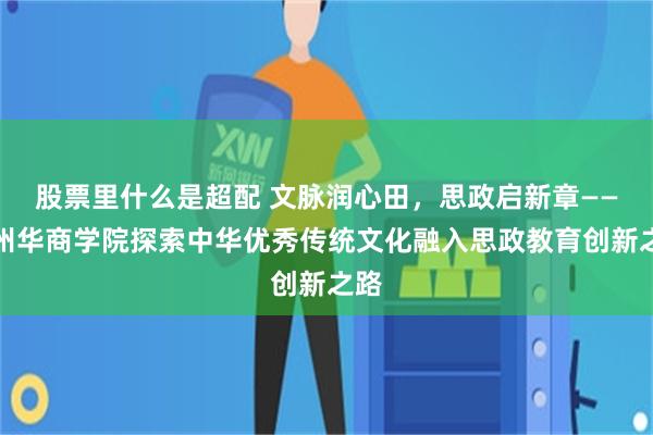 股票里什么是超配 文脉润心田,思政启新章——广州华商学院探索中华优秀传统文化融入思政教育创新之路