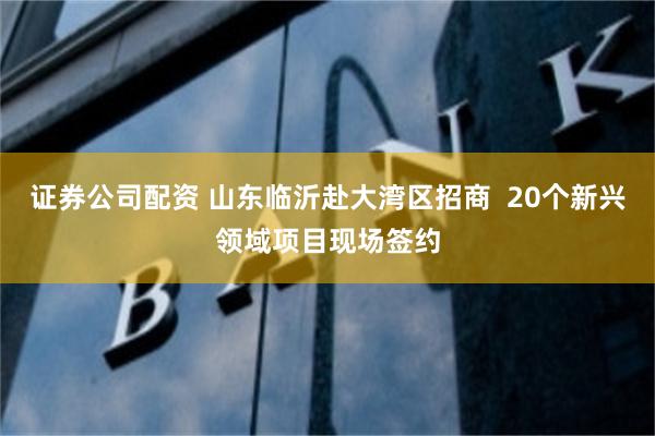 证券公司配资 山东临沂赴大湾区招商  20个新兴领域项目现场签约