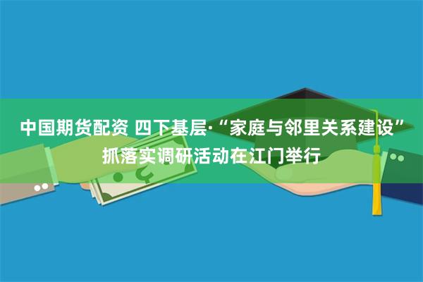 中国期货配资 四下基层·“家庭与邻里关系建设”抓落实调研活动在江门举行