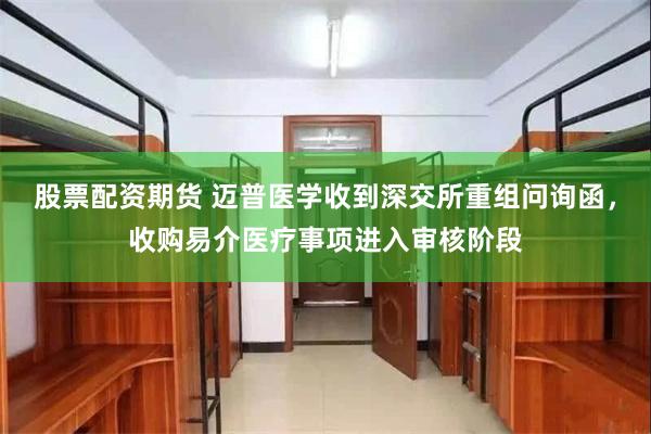 股票配资期货 迈普医学收到深交所重组问询函，收购易介医疗事项进入审核阶段
