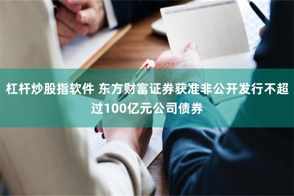 杠杆炒股指软件 东方财富证券获准非公开发行不超过100亿元公司债券