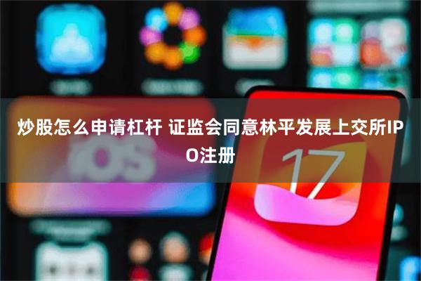 炒股怎么申请杠杆 证监会同意林平发展上交所IPO注册