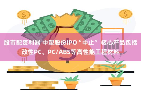 股市配资利器 中塑股份IPO“中止” 核心产品包括改性PC、PC/ABS等高性能工程材料