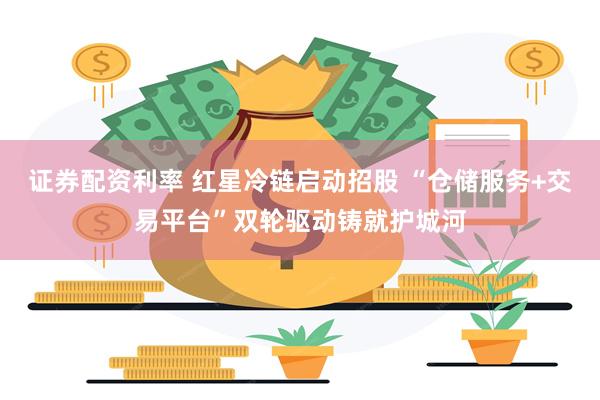 证券配资利率 红星冷链启动招股 “仓储服务+交易平台”双轮驱动铸就护城河