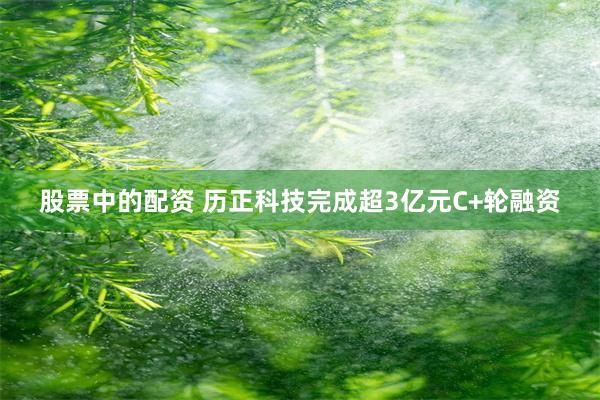 股票中的配资 历正科技完成超3亿元C+轮融资