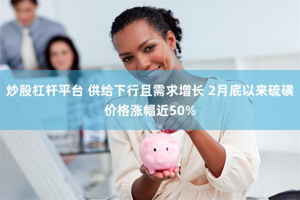 炒股杠杆平台 供给下行且需求增长 2月底以来硫磺价格涨幅近50%