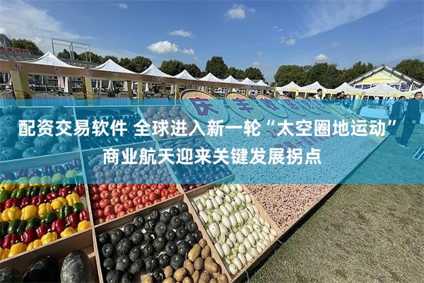 配资交易软件 全球进入新一轮“太空圈地运动” 商业航天迎来关键发展拐点