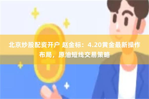 北京炒股配资开户 赵金标：4.20黄金最新操作布局，原油短线交易策略