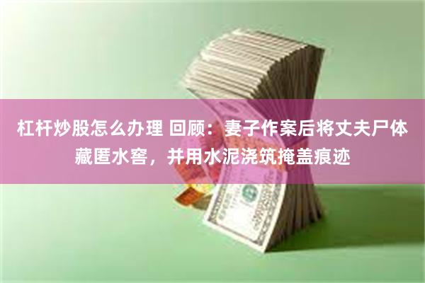 杠杆炒股怎么办理 回顾:妻子作案后将丈夫尸体藏匿水窖,并用水泥浇筑掩盖痕迹
