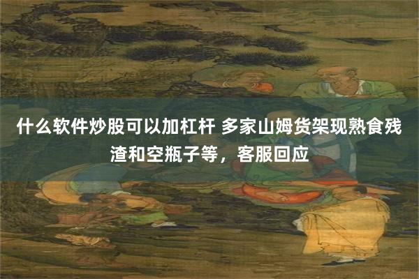 什么软件炒股可以加杠杆 多家山姆货架现熟食残渣和空瓶子等，客服回应