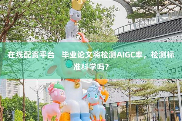 在线配资平台 毕业论文将检测AIGC率,检测标准科学吗?