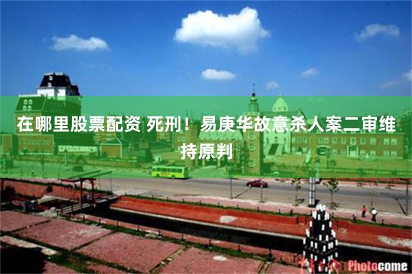 在哪里股票配资 死刑！易庚华故意杀人案二审维持原判