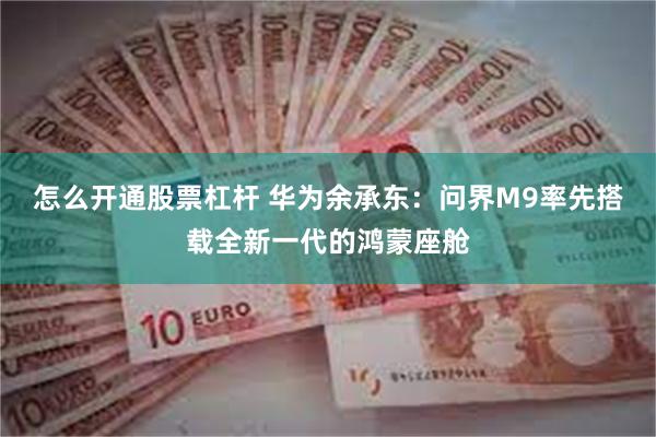 怎么开通股票杠杆 华为余承东：问界M9率先搭载全新一代的鸿蒙座舱