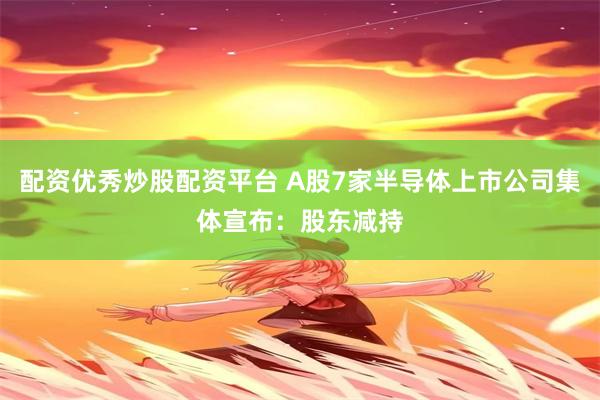配资优秀炒股配资平台 A股7家半导体上市公司集体宣布：股东减持