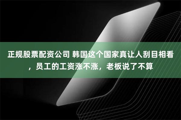 正规股票配资公司 韩国这个国家真让人刮目相看，员工的工资涨不涨，老板说了不算