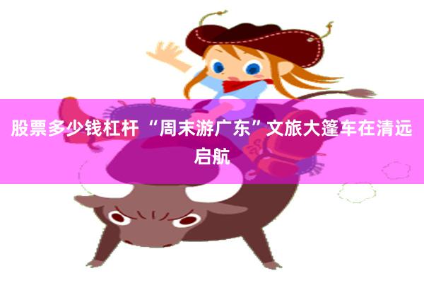 股票多少钱杠杆 “周末游广东”文旅大篷车在清远启航