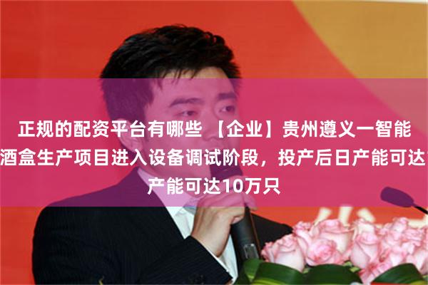 正规的配资平台有哪些 【企业】贵州遵义一智能化纸质酒盒生产项目进入设备调试阶段，投产后日产能可达10万只