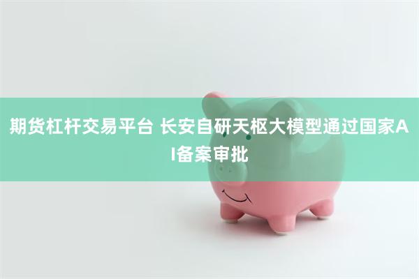 期货杠杆交易平台 长安自研天枢大模型通过国家AI备案审批