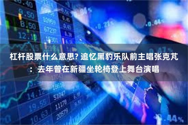 杠杆股票什么意思? 追忆黑豹乐队前主唱张克芃：去年曾在新疆坐轮椅登上舞台演唱