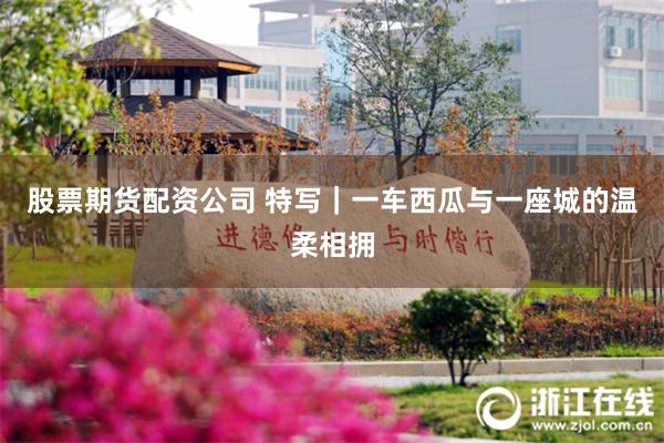 股票期货配资公司 特写｜一车西瓜与一座城的温柔相拥