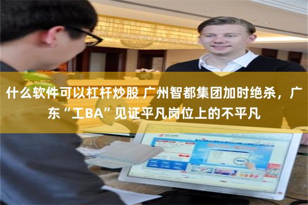 什么软件可以杠杆炒股 广州智都集团加时绝杀，广东“工BA”见证平凡岗位上的不平凡