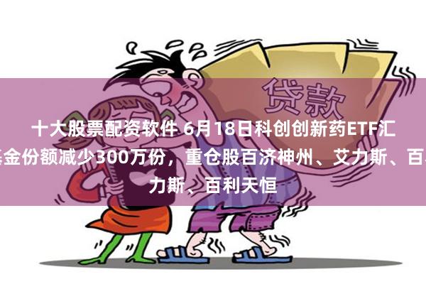 十大股票配资软件 6月18日科创创新药ETF汇添富基金份额减少300万份，重仓股百济神州、艾力斯、百利天恒