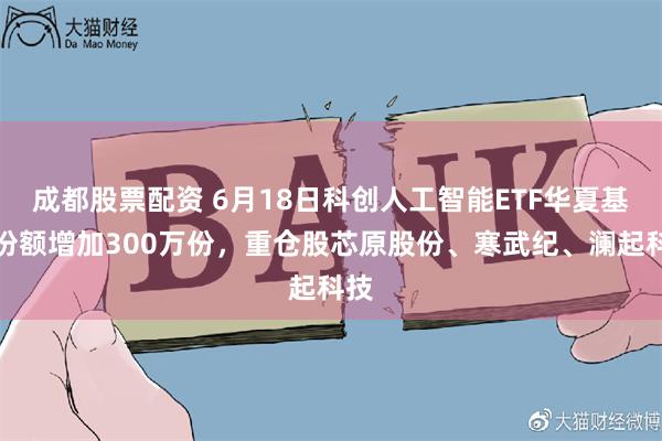 成都股票配资 6月18日科创人工智能ETF华夏基金份额增加300万份，重仓股芯原股份、寒武纪、澜起科技