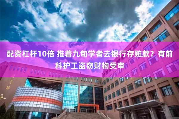 配资杠杆10倍 推着九旬学者去银行存赃款？有前科护工盗窃财物受审