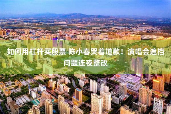 如何用杠杆买股票 陈小春哭着道歉！演唱会遮挡问题连夜整改