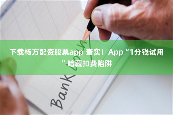 下载杨方配资股票app 查实！App“1分钱试用”暗藏扣费陷阱