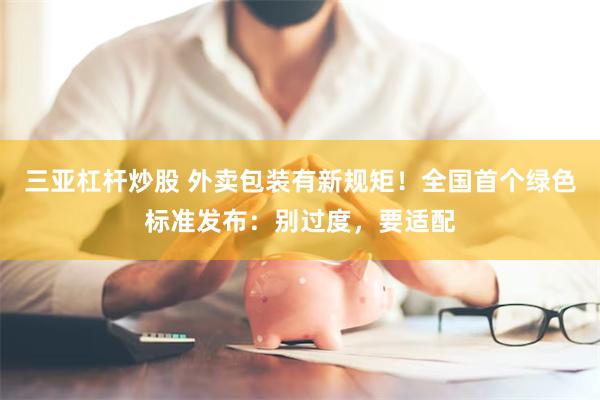 三亚杠杆炒股 外卖包装有新规矩！全国首个绿色标准发布：别过度，要适配