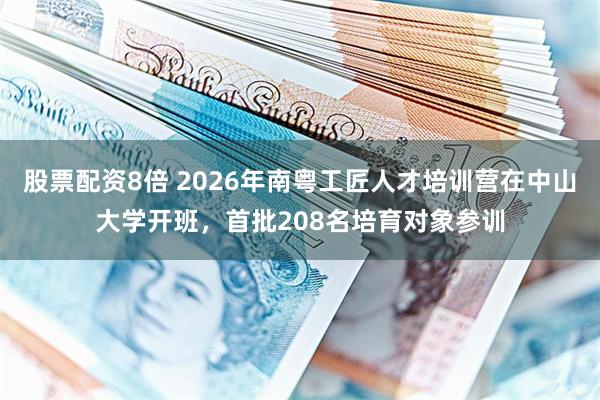 股票配资8倍 2026年南粤工匠人才培训营在中山大学开班，首批208名培育对象参训