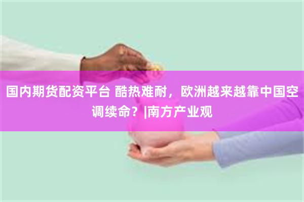 国内期货配资平台 酷热难耐，欧洲越来越靠中国空调续命？|南方产业观